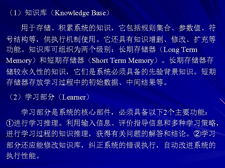 （1）知识库（Knowledge Base） 用于存储、积累系统的知识，它包括规则集合、参数值、符 号结构等，供执行机制使用。它还具有知识增删、修改、扩充等 功能。知识库可组织为两个级别：长期存储器（Long Term Memory）和短期存储器（Short Term Memory）。长期存储器存 储较永久性的知识，它们是系统必须具备的先验背景知识。短期 存储器存放学习过程中的初始数据、中间结果等。 （2）学习部分（Learner） 学习部分是系统的核心部件，必须具备以下2个主要功能： ①进行学习推理。利用输入信息、评价指导信息和多种学习策略，