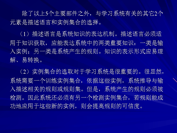 除了以上5个主要部件之外，与学习系统有关的其它2个 元素是描述语言和实例集合的选择。 （1）描述语言是系统知识的表达机制。描述语言必须适 用于知识获取，应能表达系统中的两类重要知识：一类是输 入实例；另一类是系统产生的规则。知识的表示形式应易理 解、易转换。 （2）实例集合的选取对于学习系统是很重要的。很显然， 系统需要一个训练实例集合，依据这些实例，系统推导与输 入描述相关的规则或规则集。但是，系统产生的规则必须被 检测。因此系统还必须有另一个检测实例集合，若规则能成 功地应用于这些新的实例，则会提高规则的可信度。 
