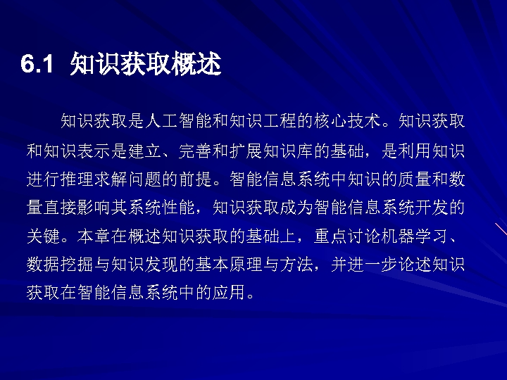 6. 1 知识获取概述 知识获取是人 智能和知识 程的核心技术。知识获取 和知识表示是建立、完善和扩展知识库的基础，是利用知识 进行推理求解问题的前提。智能信息系统中知识的质量和数 量直接影响其系统性能，知识获取成为智能信息系统开发的 关键。本章在概述知识获取的基础上，重点讨论机器学习、 数据挖掘与知识发现的基本原理与方法，并进一步论述知识 获取在智能信息系统中的应用。 