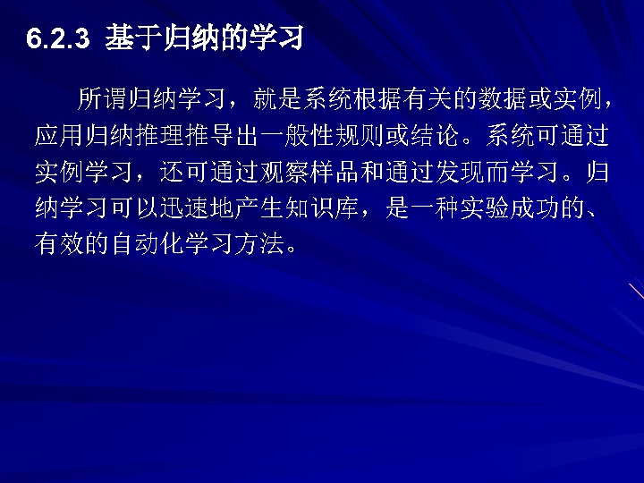 6. 2. 3 基于归纳的学习 所谓归纳学习，就是系统根据有关的数据或实例， 应用归纳推理推导出一般性规则或结论。系统可通过 实例学习，还可通过观察样品和通过发现而学习。归 纳学习可以迅速地产生知识库，是一种实验成功的、 有效的自动化学习方法。 