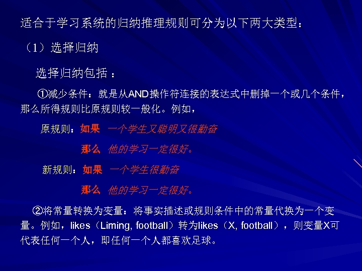 适合于学习系统的归纳推理规则可分为以下两大类型： （1）选择归纳包括 ： ①减少条件：就是从AND操作符连接的表达式中删掉一个或几个条件， 那么所得规则比原规则较一般化。例如， 原规则：如果 一个学生又聪明又很勤奋 那么 他的学习一定很好。 新规则：如果 一个学生很勤奋 那么 他的学习一定很好。 ②将常量转换为变量：将事实描述或规则条件中的常量代换为一个变