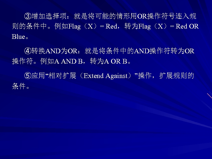 ③增加选择项：就是将可能的情形用OR操作符号连入规 则的条件中。例如Flag（X）= Red，转为Flag（X）= Red OR Blue。 ④转换AND为OR：就是将条件中的AND操作符转为OR 操作符。例如A AND B，转为A OR B。 ⑤应用“相对扩展（Extend Against）”操作，扩展规则的