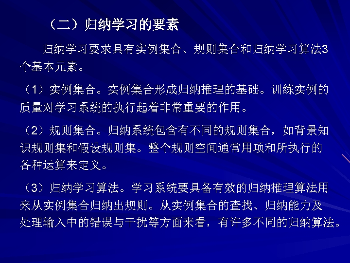 （二）归纳学习的要素 归纳学习要求具有实例集合、规则集合和归纳学习算法 3 个基本元素。 （1）实例集合。实例集合形成归纳推理的基础。训练实例的 质量对学习系统的执行起着非常重要的作用。 （2）规则集合。归纳系统包含有不同的规则集合，如背景知 识规则集和假设规则集。整个规则空间通常用项和所执行的 各种运算来定义。 （3）归纳学习算法。学习系统要具备有效的归纳推理算法用 来从实例集合归纳出规则。从实例集合的查找、归纳能力及 处理输入中的错误与干扰等方面来看，有许多不同的归纳算法。 