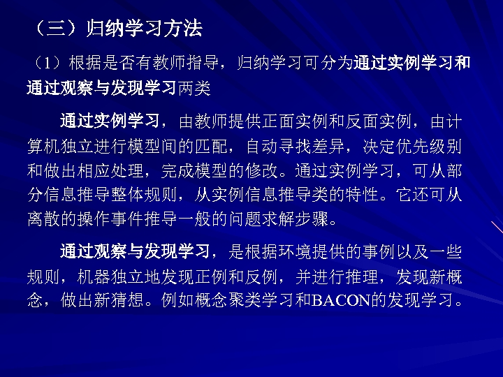 （三）归纳学习方法 （1）根据是否有教师指导，归纳学习可分为通过实例学习和 通过观察与发现学习两类 通过实例学习，由教师提供正面实例和反面实例，由计 算机独立进行模型间的匹配，自动寻找差异，决定优先级别 和做出相应处理，完成模型的修改。通过实例学习，可从部 分信息推导整体规则，从实例信息推导类的特性。它还可从 离散的操作事件推导一般的问题求解步骤。 通过观察与发现学习，是根据环境提供的事例以及一些 规则，机器独立地发现正例和反例，并进行推理，发现新概 念，做出新猜想。例如概念聚类学习和BACON的发现学习。 