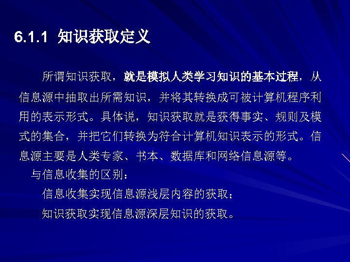 6. 1. 1 知识获取定义 所谓知识获取，就是模拟人类学习知识的基本过程，从 信息源中抽取出所需知识，并将其转换成可被计算机程序利 用的表示形式。具体说，知识获取就是获得事实、规则及模 式的集合，并把它们转换为符合计算机知识表示的形式。信 息源主要是人类专家、书本、数据库和网络信息源等。 与信息收集的区别： 信息收集实现信息源浅层内容的获取； 知识获取实现信息源深层知识的获取。 