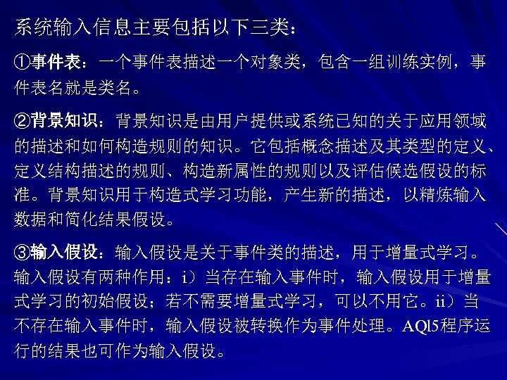 系统输入信息主要包括以下三类： ①事件表：一个事件表描述一个对象类，包含一组训练实例，事 件表名就是类名。 ②背景知识：背景知识是由用户提供或系统已知的关于应用领域 的描述和如何构造规则的知识。它包括概念描述及其类型的定义、 定义结构描述的规则、构造新属性的规则以及评估候选假设的标 准。背景知识用于构造式学习功能，产生新的描述，以精炼输入 数据和简化结果假设。 ③输入假设：输入假设是关于事件类的描述，用于增量式学习。 输入假设有两种作用：i）当存在输入事件时，输入假设用于增量 式学习的初始假设；若不需要增量式学习，可以不用它。ii）当 不存在输入事件时，输入假设被转换作为事件处理。AQl 5程序运 行的结果也可作为输入假设。