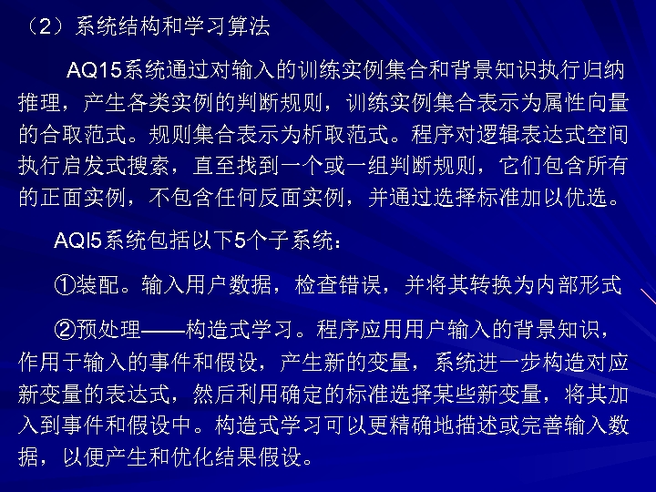 （2）系统结构和学习算法 AQ 15系统通过对输入的训练实例集合和背景知识执行归纳 推理，产生各类实例的判断规则，训练实例集合表示为属性向量 的合取范式。规则集合表示为析取范式。程序对逻辑表达式空间 执行启发式搜索，直至找到一个或一组判断规则，它们包含所有 的正面实例，不包含任何反面实例，并通过选择标准加以优选。 AQl 5系统包括以下5个子系统： ①装配。输入用户数据，检查错误，并将其转换为内部形式 ②预处理——构造式学习。程序应用用户输入的背景知识， 作用于输入的事件和假设，产生新的变量，系统进一步构造对应 新变量的表达式，然后利用确定的标准选择某些新变量，将其加 入到事件和假设中。构造式学习可以更精确地描述或完善输入数