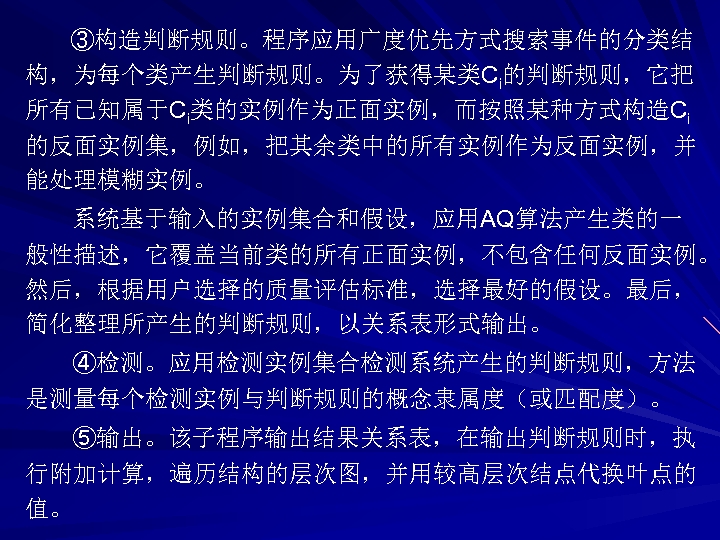 ③构造判断规则。程序应用广度优先方式搜索事件的分类结 构，为每个类产生判断规则。为了获得某类Ci的判断规则，它把 所有已知属于Ci类的实例作为正面实例，而按照某种方式构造Ci 的反面实例集，例如，把其余类中的所有实例作为反面实例，并 能处理模糊实例。 系统基于输入的实例集合和假设，应用AQ算法产生类的一 般性描述，它覆盖当前类的所有正面实例，不包含任何反面实例。 然后，根据用户选择的质量评估标准，选择最好的假设。最后， 简化整理所产生的判断规则，以关系表形式输出。 ④检测。应用检测实例集合检测系统产生的判断规则，方法 是测量每个检测实例与判断规则的概念隶属度（或匹配度）。 ⑤输出。该子程序输出结果关系表，在输出判断规则时，执 行附加计算，遍历结构的层次图，并用较高层次结点代换叶点的 值。