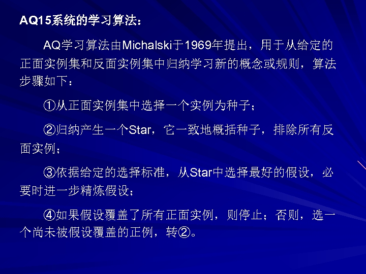 AQ 15系统的学习算法： AQ学习算法由Michalski于1969年提出，用于从给定的 正面实例集和反面实例集中归纳学习新的概念或规则，算法 步骤如下： ①从正面实例集中选择一个实例为种子； ②归纳产生一个Star，它一致地概括种子，排除所有反 面实例； ③依据给定的选择标准，从Star中选择最好的假设，必 要时进一步精炼假设； ④如果假设覆盖了所有正面实例，则停止；否则，选一 个尚未被假设覆盖的正例，转②。 