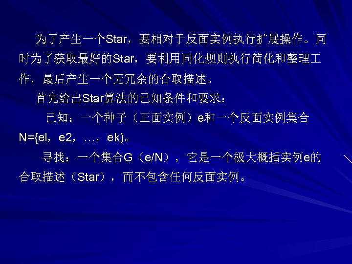 为了产生一个Star，要相对于反面实例执行扩展操作。同 时为了获取最好的Star，要利用同化规则执行简化和整理 作，最后产生一个无冗余的合取描述。 首先给出Star算法的已知条件和要求： 已知：一个种子（正面实例）e和一个反面实例集合 N={el，e 2，…，ek)。 寻找：一个集合G（e/N），它是一个极大概括实例e的 合取描述（Star），而不包含任何反面实例。 