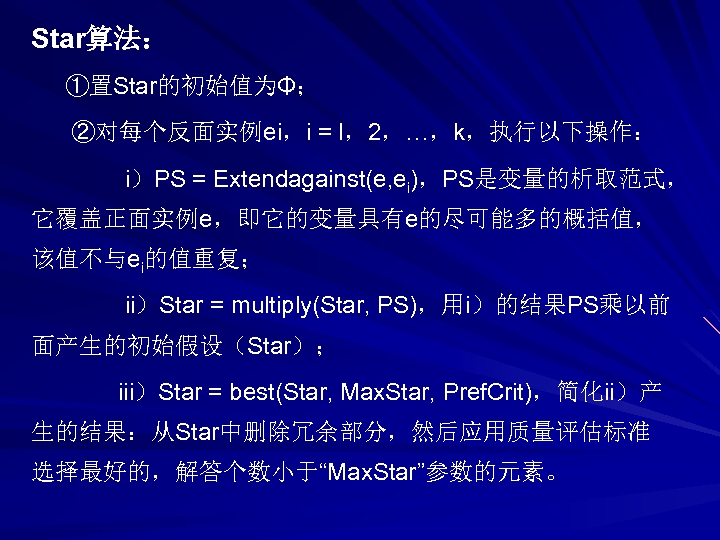Star算法： ①置Star的初始值为Φ； ②对每个反面实例ei，i = l，2，…，k，执行以下操作： i）PS = Extendagainst(e, ei)，PS是变量的析取范式， 它覆盖正面实例e，即它的变量具有e的尽可能多的概括值， 该值不与ei的值重复； ii）Star = multiply(Star,
