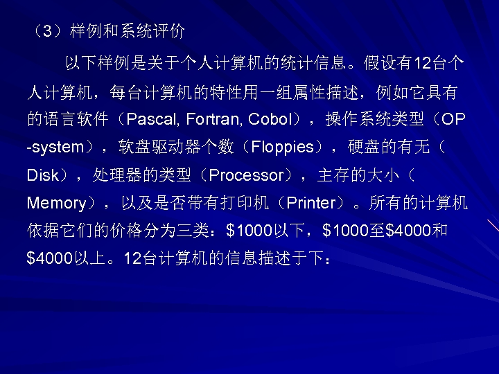 （3）样例和系统评价 以下样例是关于个人计算机的统计信息。假设有12台个 人计算机，每台计算机的特性用一组属性描述，例如它具有 的语言软件（Pascal, Fortran, Cobol），操作系统类型（OP -system），软盘驱动器个数（Floppies），硬盘的有无（ Disk），处理器的类型（Processor），主存的大小（ Memory），以及是否带有打印机（Printer）。所有的计算机 依据它们的价格分为三类：$1000以下，$1000至$4000和 $4000以上。12台计算机的信息描述于下： 