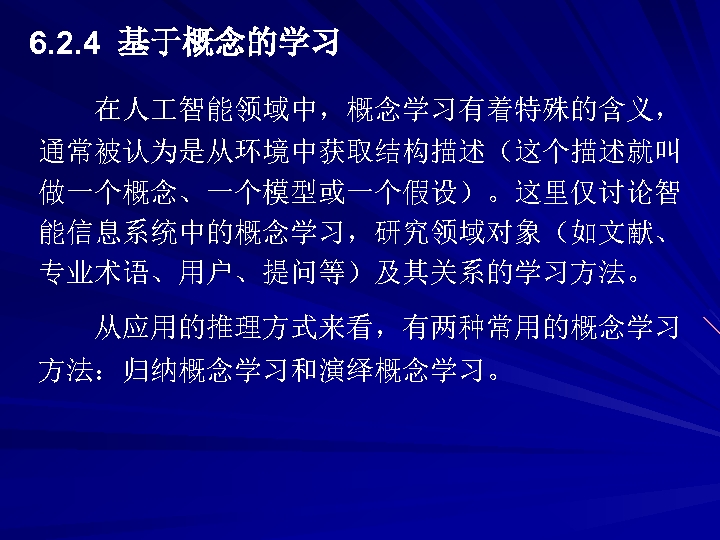 6. 2. 4 基于概念的学习 在人 智能领域中，概念学习有着特殊的含义， 通常被认为是从环境中获取结构描述（这个描述就叫 做一个概念、一个模型或一个假设）。这里仅讨论智 能信息系统中的概念学习，研究领域对象（如文献、 专业术语、用户、提问等）及其关系的学习方法。 从应用的推理方式来看，有两种常用的概念学习 方法：归纳概念学习和演绎概念学习。 