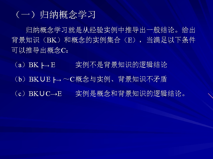（一）归纳概念学习就是从经验实例中推导出一般结论。给出 背景知识（BK）和概念的实例集合（E），当满足以下条件 可以推导出概念C： （a）BK ├→ E 实例不是背景知识的逻辑结论 （b）BK∪E ├→ ～C概念与实例、背景知识不矛盾 （c）BK∪C→E 实例是概念和背景知识的逻辑结论。 