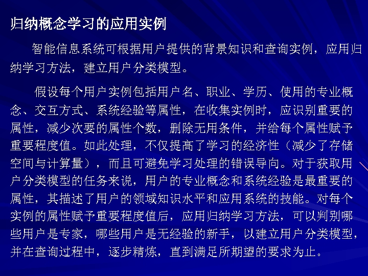归纳概念学习的应用实例 智能信息系统可根据用户提供的背景知识和查询实例，应用归 纳学习方法，建立用户分类模型。 假设每个用户实例包括用户名、职业、学历、使用的专业概 念、交互方式、系统经验等属性，在收集实例时，应识别重要的 属性，减少次要的属性个数，删除无用条件，并给每个属性赋予 重要程度值。如此处理，不仅提高了学习的经济性（减少了存储 空间与计算量），而且可避免学习处理的错误导向。对于获取用 户分类模型的任务来说，用户的专业概念和系统经验是最重要的 属性，其描述了用户的领域知识水平和应用系统的技能。对每个 实例的属性赋予重要程度值后，应用归纳学习方法，可以判别哪 些用户是专家，哪些用户是无经验的新手，以建立用户分类模型， 并在查询过程中，逐步精炼，直到满足所期望的要求为止。 