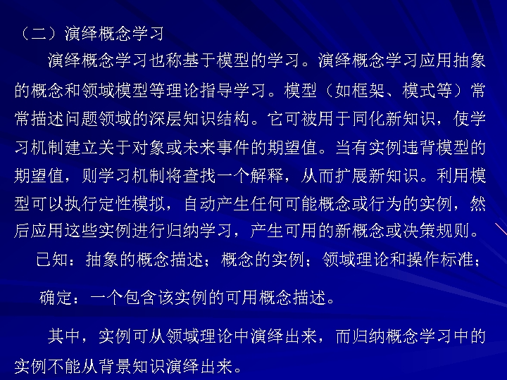 （二）演绎概念学习也称基于模型的学习。演绎概念学习应用抽象 的概念和领域模型等理论指导学习。模型（如框架、模式等）常 常描述问题领域的深层知识结构。它可被用于同化新知识，使学 习机制建立关于对象或未来事件的期望值。当有实例违背模型的 期望值，则学习机制将查找一个解释，从而扩展新知识。利用模 型可以执行定性模拟，自动产生任何可能概念或行为的实例，然 后应用这些实例进行归纳学习，产生可用的新概念或决策规则。 已知：抽象的概念描述；概念的实例；领域理论和操作标准； 确定：一个包含该实例的可用概念描述。 其中，实例可从领域理论中演绎出来，而归纳概念学习中的 实例不能从背景知识演绎出来。 