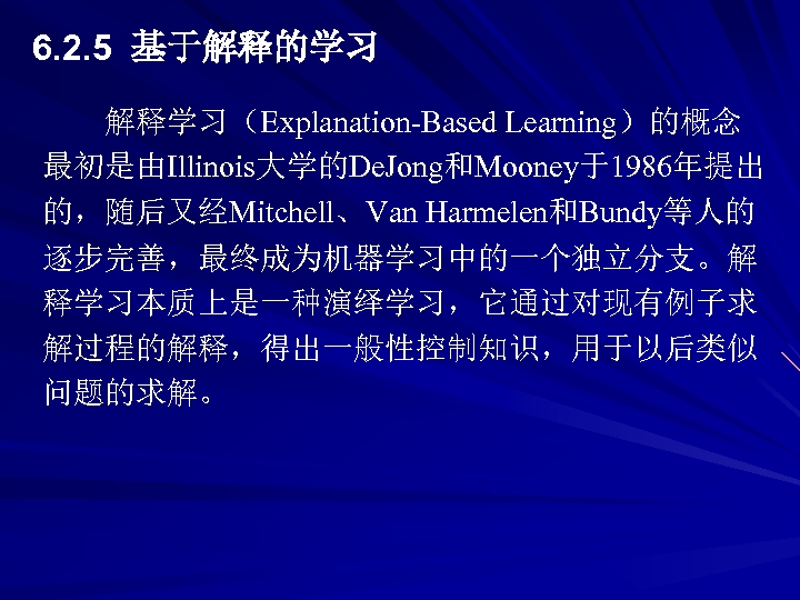 6. 2. 5 基于解释的学习 解释学习（Explanation-Based Learning）的概念 最初是由Illinois大学的De. Jong和Mooney于1986年提出 的，随后又经Mitchell、Van Harmelen和Bundy等人的 逐步完善，最终成为机器学习中的一个独立分支。解 释学习本质上是一种演绎学习，它通过对现有例子求 解过程的解释，得出一般性控制知识，用于以后类似 问题的求解。