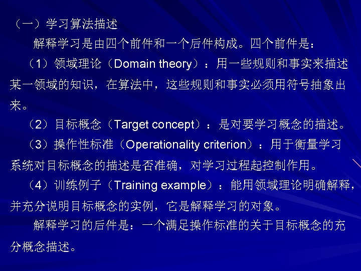 （一）学习算法描述 解释学习是由四个前件和一个后件构成。四个前件是： （1）领域理论（Domain theory）：用一些规则和事实来描述 某一领域的知识，在算法中，这些规则和事实必须用符号抽象出 来。 （2）目标概念（Target concept）：是对要学习概念的描述。 （3）操作性标准（Operationality criterion）：用于衡量学习 系统对目标概念的描述是否准确，对学习过程起控制作用。 （4）训练例子（Training example）：能用领域理论明确解释， 并充分说明目标概念的实例，它是解释学习的对象。