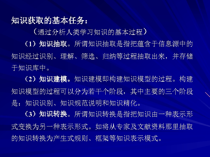 知识获取的基本任务： （通过分析人类学习知识的基本过程） （1）知识抽取。所谓知识抽取是指把蕴含于信息源中的 知识经过识别、理解、筛选、归纳等过程抽取出来，并存储 于知识库中。 （2）知识建模。知识建模即构建知识模型的过程。构建 知识模型的过程可以分为若干个阶段，其中主要的三个阶段 是：知识识别、知识规范说明和知识精化。 （3）知识转换。所谓知识转换是指把知识由一种表示形 式变换为另一种表示形式。如将从专家及文献资料那里抽取 的知识转换为产生式规则、框架等知识表示模式。 