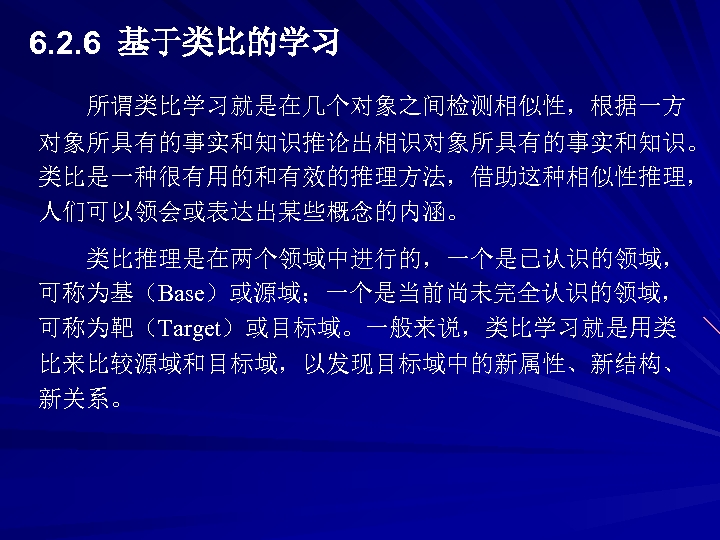 6. 2. 6 基于类比的学习 所谓类比学习就是在几个对象之间检测相似性，根据一方 对象所具有的事实和知识推论出相识对象所具有的事实和知识。 类比是一种很有用的和有效的推理方法，借助这种相似性推理， 人们可以领会或表达出某些概念的内涵。 类比推理是在两个领域中进行的，一个是已认识的领域， 可称为基（Base）或源域；一个是当前尚未完全认识的领域， 可称为靶（Target）或目标域。一般来说，类比学习就是用类 比来比较源域和目标域，以发现目标域中的新属性、新结构、 新关系。 