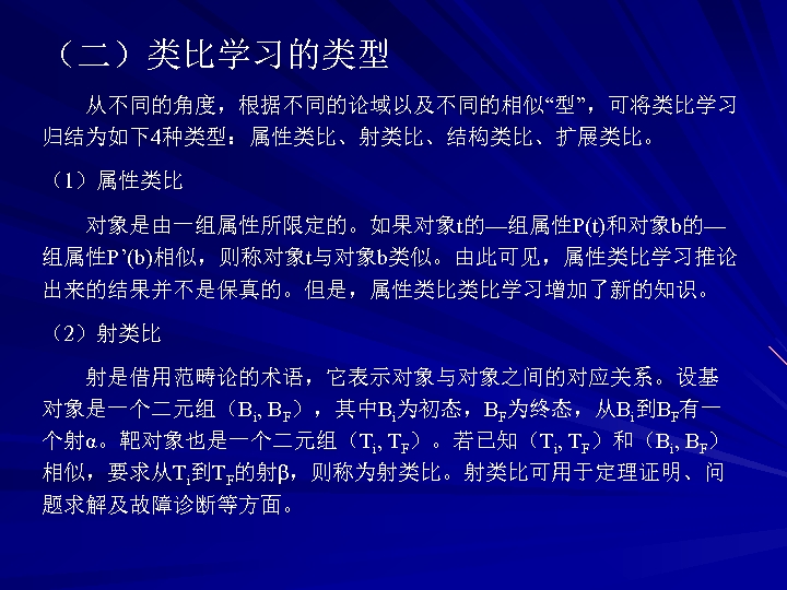 （二）类比学习的类型 从不同的角度，根据不同的论域以及不同的相似“型”，可将类比学习 归结为如下4种类型：属性类比、射类比、结构类比、扩展类比。 （1）属性类比 对象是由一组属性所限定的。如果对象t的—组属性P(t)和对象b的— 组属性P’(b)相似，则称对象t与对象b类似。由此可见，属性类比学习推论 出来的结果并不是保真的。但是，属性类比类比学习增加了新的知识。 （2）射类比 射是借用范畴论的术语，它表示对象与对象之间的对应关系。设基 对象是一个二元组（Bi, BF），其中Bi为初态，BF为终态，从Bi到BF有一 个射α。靶对象也是一个二元组（Ti, TF）。若已知（Ti, TF）和（Bi,