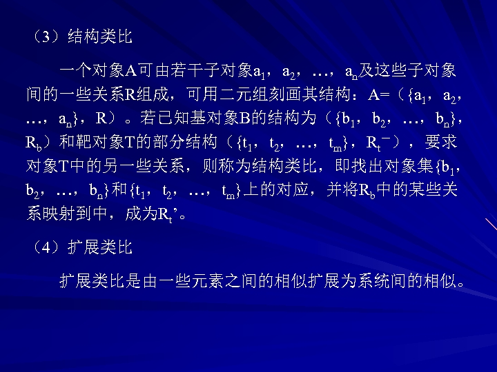 （3）结构类比 一个对象A可由若干子对象a 1，a 2，…，an及这些子对象 间的一些关系R组成，可用二元组刻画其结构：A=（{a 1，a 2， …，an}，R）。若已知基对象B的结构为（{b 1，b 2，…，bn}， Rb）和靶对象T的部分结构（{t 1，t 2，…，tm}，Rt－），要求 对象T中的另一些关系，则称为结构类比，即找出对象集{b