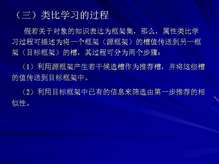 （三）类比学习的过程 假若关于对象的知识表达为框架集，那么，属性类比学 习过程可描述为将一个框架（源框架）的槽值传送到另一框 架（目标框架）的槽，其过程可分为两个步骤： （1）利用源框架产生若干候选槽作为推荐槽，并将这些槽 的值传送到目标框架中。 （2）利用目标框架中已有的信息来筛选由第一步推荐的相 似性。 
