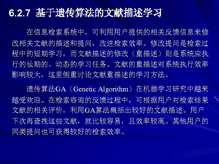6. 2. 7 基于遗传算法的文献描述学习 在信息检索系统中，可利用用户提供的相关反馈信息来修 改相关文献的描述和提问，改进检索效率。修改提问是检索过 程中的短期学习，而文献描述的修改（重描述）则是系统应执 行的长期的、动态的学习任务。文献的重描述对系统执行效率 影响较大，这里侧重讨论文献重描述的学习方法。 遗传算法GA（Genetic Algorithm）在机器学习研究中越来 越受欢迎。在检索咨询的反馈过程中，可根据用户对检索结果 文献的相关评价，利用GA算法概括出较好的文献描述。用户 下次再查找这些文献，就比较容易，且效率较高。其他用户的