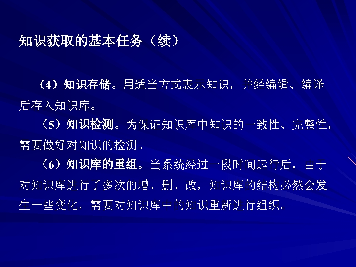 知识获取的基本任务（续） （4）知识存储。用适当方式表示知识，并经编辑、编译 后存入知识库。 （5）知识检测。为保证知识库中知识的一致性、完整性， 需要做好对知识的检测。 （6）知识库的重组。当系统经过一段时间运行后，由于 对知识库进行了多次的增、删、改，知识库的结构必然会发 生一些变化，需要对知识库中的知识重新进行组织。 