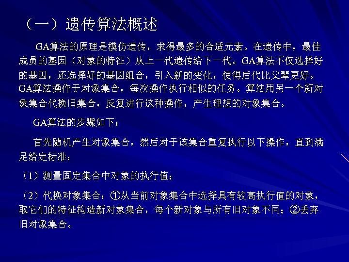 （一）遗传算法概述 GA算法的原理是模仿遗传，求得最多的合适元素。在遗传中，最佳 成员的基因（对象的特征）从上一代遗传给下一代。GA算法不仅选择好 的基因，还选择好的基因组合，引入新的变化，使得后代比父辈更好。 GA算法操作于对象集合，每次操作执行相似的任务。算法用另一个新对 象集合代换旧集合，反复进行这种操作，产生理想的对象集合。 GA算法的步骤如下： 首先随机产生对象集合，然后对于该集合重复执行以下操作，直到满 足给定标准： （1）测量固定集合中对象的执行值； （2）代换对象集合：①从当前对象集合中选择具有较高执行值的对象， 取它们的特征构造新对象集合，每个新对象与所有旧对象不同；②丢弃 旧对象集合。 