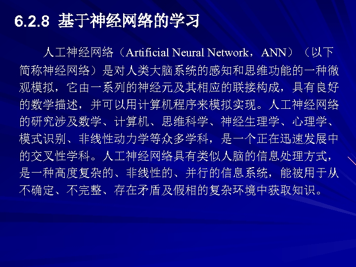 6. 2. 8 基于神经网络的学习 人 神经网络（Artificial Neural Network，ANN）（以下 简称神经网络）是对人类大脑系统的感知和思维功能的一种微 观模拟，它由一系列的神经元及其相应的联接构成，具有良好 的数学描述，并可以用计算机程序来模拟实现。人 神经网络 的研究涉及数学、计算机、思维科学、神经生理学、心理学、 模式识别、非线性动力学等众多学科，是一个正在迅速发展中