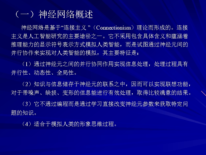 （一）神经网络概述 神经网络是基于“连接主义 ”（Connectionism）理论而形成的。连接 主义是人 智能研究的主要途径之一。它不采用包含具体含义和蕴涵着 推理能力的显示符号表示方式模拟人类智能，而是试图通过神经元间的 并行协作来实现对人类智能的模拟，其主要特征是： （1）通过神经元之间的并行协同作用实现信息处理，处理过程具有 并行性、动态性、全局性。 （2）知识与信息储存于神经元的联系之中，因而可以实现联想功能， 对于带噪声、缺损、变形的信息能进行有效处理，取得比较满意的结果。 （3）它不通过编程而是通过学习直接改变神经元参数来获取特定问 题的知识。 （4）适合于模拟人类的形象思维过程。