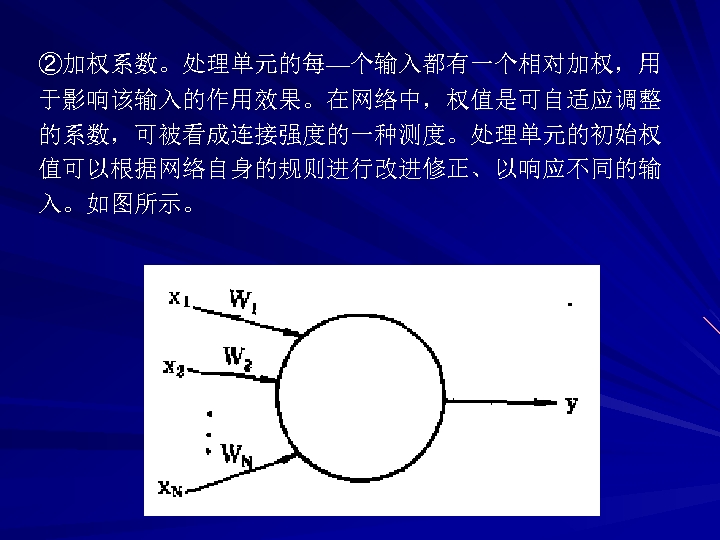 ②加权系数。处理单元的每—个输入都有一个相对加权，用 于影响该输入的作用效果。在网络中，权值是可自适应调整 的系数，可被看成连接强度的一种测度。处理单元的初始权 值可以根据网络自身的规则进行改进修正、以响应不同的输 入。如图所示。 