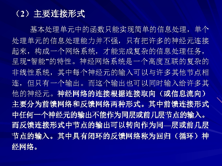 （2）主要连接形式 基本处理单元中的函数只能实现简单的信息处理，单个 处理单元的信息处理能力并不强，只有把许多的神经元连接 起来，构成一个网络系统，才能完成复杂的信息处理任务， 呈现“智能”的特性。神经网络系统是一个高度互联的复杂的 非线性系统，其中每个神经元的输入可以与许多其他节点相 连，但只有一个输出。而这个输出也可以同时输入给许多其 他的神经元。神经网络的连接根据连接取向（或信息流向） 主要分为前馈网络和反馈网络两种形式。其中前馈连接形式 中任何一个神经元的输出不能作为同层或前几层节点的输入。 而反馈连接形式中节点的输出可以转向作为同—层或前几层 节点的输入。其中具有闭环的反馈网络称为回归（循环）神 经网络。 