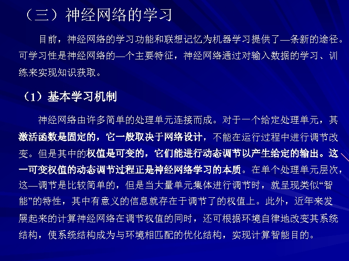 （三）神经网络的学习 目前，神经网络的学习功能和联想记忆为机器学习提供了—条新的途径。 可学习性是神经网络的—个主要特征，神经网络通过对输入数据的学习、训 练来实现知识获取。 （1）基本学习机制 神经网络由许多简单的处理单元连接而成。对于一个给定处理单元，其 激活函数是固定的，它一般取决于网络设计，不能在运行过程中进行调节改 变。但是其中的权值是可变的，它们能进行动态调节以产生给定的输出。这 一可变权值的动态调节过程正是神经网络学习的本质。在单个处理单元层次， 这—调节是比较简单的，但是当大量单元集体进行调节时，就呈现类似“智 能”的特性，其中有意义的信息就存在于调节了的权值上。此外，近年来发 展起来的计算神经网络在调节权值的同时，还可根据环境自律地改变其系统 结构，使系统结构成为与环境相匹配的优化结构，实现计算智能目的。 