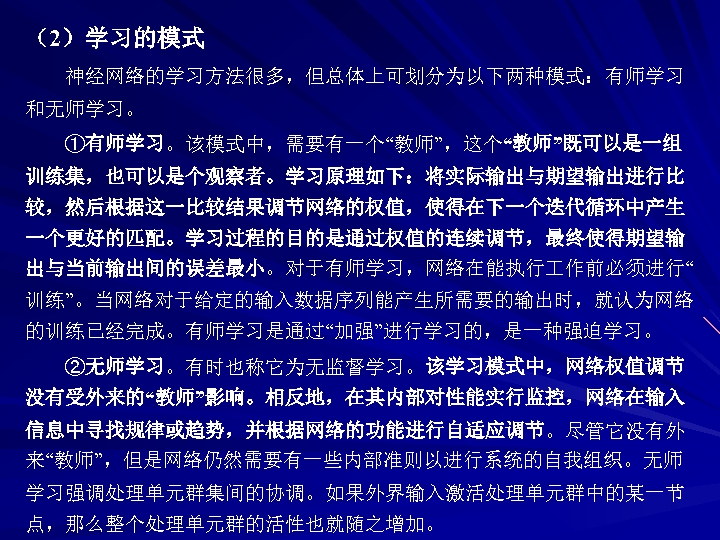 （2）学习的模式 神经网络的学习方法很多，但总体上可划分为以下两种模式：有师学习 和无师学习。 ①有师学习。该模式中，需要有一个“教师”，这个“教师”既可以是一组 训练集，也可以是个观察者。学习原理如下：将实际输出与期望输出进行比 较，然后根据这一比较结果调节网络的权值，使得在下一个迭代循环中产生 一个更好的匹配。学习过程的目的是通过权值的连续调节，最终使得期望输 出与当前输出间的误差最小。对于有师学习，网络在能执行 作前必须进行“ 训练”。当网络对于给定的输入数据序列能产生所需要的输出时，就认为网络 的训练已经完成。有师学习是通过“加强”进行学习的，是一种强迫学习。 ②无师学习。有时也称它为无监督学习。该学习模式中，网络权值调节 没有受外来的“教师”影响。相反地，在其内部对性能实行监控，网络在输入 信息中寻找规律或趋势，并根据网络的功能进行自适应调节。尽管它没有外