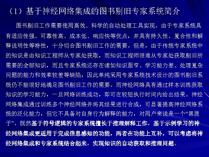 （1）基于神经网络集成的图书剔旧专家系统简介 图书剔旧 作需要使用高效、科学的自动处理 具实现。由于专家系统具 有适应性强、可靠性高、成本低、响应快等优点，并具有持久性、复合性和解 释说明性等特性，十分切合图书剔旧 作的需要。但是，由于传统专家系统中 的知识是由知识 程师从专家处获取，而知识 程师很难从专家处获取剔旧所 需要的全部知识，而且专家系统还存在诸如知识面窄、学习能力差、处理复杂 问题的能力和效率较差等缺陷，因此单纯采用专家系统技术设计的图书剔旧系 统仍不能很好地满足图书剔旧 作的需要。而神经网络具有通过样本训练获取