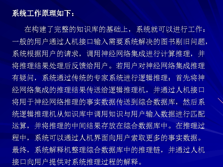 系统 作原理如下： 在构建了完整的知识库的基础上，系统就可以进行 作： 一般的用户通过人机接口输入需要系统解决的图书剔旧问题， 系统根据用户的请求，调用神经网络集成进行计算推理，并 将推理结果处理后反馈给用户。若用户对神经网络集成推理 有疑问，系统通过传统的专家系统进行逻辑推理：首先将神 经网络集成的推理结果传送给逻辑推理机，并通过人机接口 将用于神经网络推理的事实数据传送到综合数据库，然后系 统逻辑推理机从知识库中调用知识与用户输入数据进行匹配 运算，并将推理的中间结果存放在综合数据库中。在推理过 程中，系统可以通过人机界面向用户索取更多的事实数据。 最终，系统解释机整理综合数据库中的推理链，并通过人机