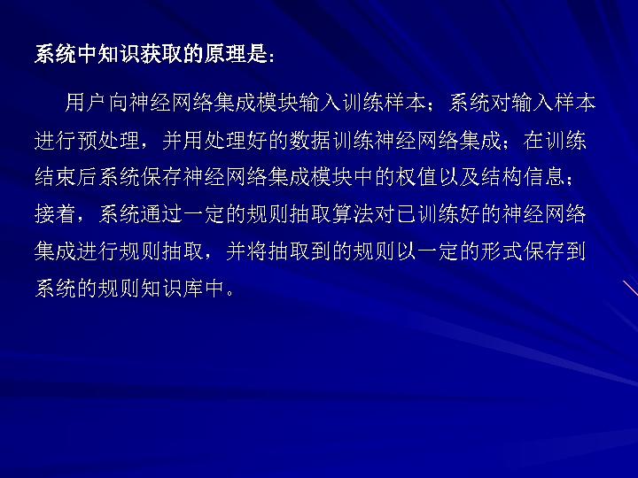 系统中知识获取的原理是： 用户向神经网络集成模块输入训练样本；系统对输入样本 进行预处理，并用处理好的数据训练神经网络集成；在训练 结束后系统保存神经网络集成模块中的权值以及结构信息； 接着，系统通过一定的规则抽取算法对已训练好的神经网络 集成进行规则抽取，并将抽取到的规则以一定的形式保存到 系统的规则知识库中。 