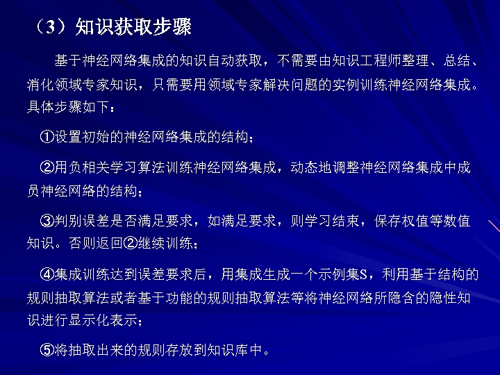 （3）知识获取步骤 基于神经网络集成的知识自动获取，不需要由知识 程师整理、总结、 消化领域专家知识，只需要用领域专家解决问题的实例训练神经网络集成。 具体步骤如下： ①设置初始的神经网络集成的结构； ②用负相关学习算法训练神经网络集成，动态地调整神经网络集成中成 员神经网络的结构； ③判别误差是否满足要求，如满足要求，则学习结束，保存权值等数值 知识。否则返回②继续训练； ④集成训练达到误差要求后，用集成生成一个示例集S，利用基于结构的 规则抽取算法或者基于功能的规则抽取算法等将神经网络所隐含的隐性知 识进行显示化表示； ⑤将抽取出来的规则存放到知识库中。