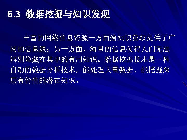 6. 3 数据挖掘与知识发现 丰富的网络信息资源一方面给知识获取提供了广 阔的信息源；另一方面，海量的信息使得人们无法 辨别隐藏在其中的有用知识。数据挖掘技术是一种 自动的数据分析技术，能处理大量数据，能挖掘深 层有价值的潜在知识。 