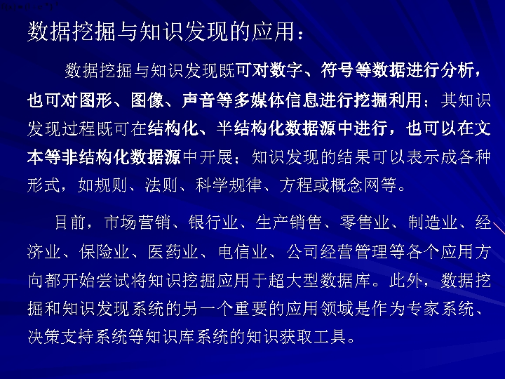 数据挖掘与知识发现的应用： 数据挖掘与知识发现既可对数字、符号等数据进行分析， 也可对图形、图像、声音等多媒体信息进行挖掘利用；其知识 发现过程既可在结构化、半结构化数据源中进行，也可以在文 本等非结构化数据源中开展；知识发现的结果可以表示成各种 形式，如规则、法则、科学规律、方程或概念网等。 目前，市场营销、银行业、生产销售、零售业、制造业、经 济业、保险业、医药业、电信业、公司经营管理等各个应用方 向都开始尝试将知识挖掘应用于超大型数据库。此外，数据挖 掘和知识发现系统的另一个重要的应用领域是作为专家系统、 决策支持系统等知识库系统的知识获取 具。 