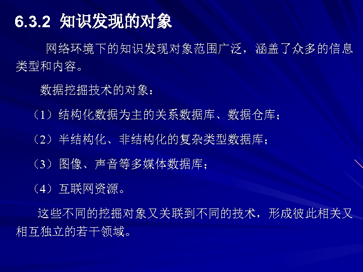 6. 3. 2 知识发现的对象 网络环境下的知识发现对象范围广泛，涵盖了众多的信息 类型和内容。 数据挖掘技术的对象： （1）结构化数据为主的关系数据库、数据仓库； （2）半结构化、非结构化的复杂类型数据库； （3）图像、声音等多媒体数据库； （4）互联网资源。 这些不同的挖掘对象又关联到不同的技术，形成彼此相关又 相互独立的若干领域。 