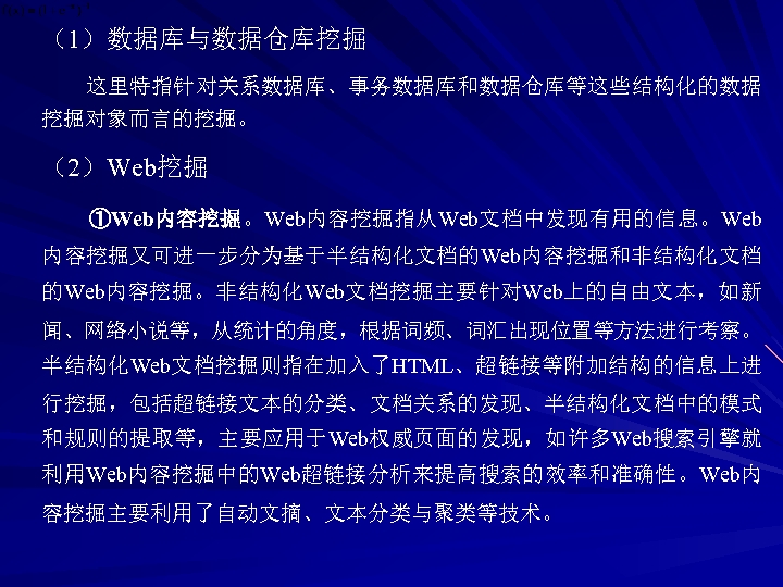 （1）数据库与数据仓库挖掘 这里特指针对关系数据库、事务数据库和数据仓库等这些结构化的数据 挖掘对象而言的挖掘。 （2）Web挖掘 ①Web内容挖掘。Web内容挖掘指从Web文档中发现有用的信息。Web 内容挖掘又可进一步分为基于半结构化文档的Web内容挖掘和非结构化文档 的Web内容挖掘。非结构化Web文档挖掘主要针对Web上的自由文本，如新 闻、网络小说等，从统计的角度，根据词频、词汇出现位置等方法进行考察。 半结构化Web文档挖掘则指在加入了HTML、超链接等附加结构的信息上进 行挖掘，包括超链接文本的分类、文档关系的发现、半结构化文档中的模式 和规则的提取等，主要应用于Web权威页面的发现，如许多Web搜索引擎就 利用Web内容挖掘中的Web超链接分析来提高搜索的效率和准确性。Web内 容挖掘主要利用了自动文摘、文本分类与聚类等技术。 
