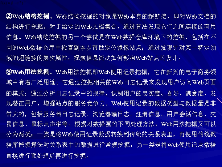 ②Web结构挖掘。Web结构挖掘的对象是Web本身的超链接，即对Web文档的 结构进行挖掘。对于给定的Web文档集合，通过算法发现它们之间连接的有用 信息。Web结构挖掘的另一个尝试是在Web数据仓库环境下的挖掘，包括在不 同的Web数据仓库中检查副本以帮助定位镜像站点；通过发现针对某一特定领 域的超链接的层次属性，探索信息流动如何影响Web站点的设计。 ③Web用法挖掘。Web用法挖掘即Web使用记录挖掘，它在新兴的电子商务领 域中有着广泛用途。它通过挖掘相关的Web日志记录来发现用户访问Web页面 的模式；通过分析日志记录中的规律，识别用户的忠实度、喜好、满意度，发 现潜在用户，增强站点的服务竞争力。Web使用记录的数据类型与数据量是非 常大的，包括服务器日志记录、浏览器端日志、注册信息、用户会话信息、交 易信息、鼠标点击率等。根据对数据源的不同处理方法，Web用法挖掘又可以 分为两类：一类是将Web使用记录数据转换到传统的关系表里，再使用传统数 据库挖掘算法对关系表中的数据进行常规挖掘；另一类是将Web使用记录数据 直接进行预处理后再进行挖掘。