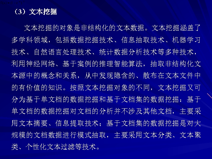 （3）文本挖掘的对象是非结构化的文本数据。文本挖掘涵盖了 多学科领域，包括数据挖掘技术、信息抽取技术、机器学习 技术、自然语言处理技术、统计数据分析技术等多种技术， 利用神经网络、基于案例的推理智能算法，抽取非结构化文 本源中的概念和关系，从中发现隐含的、散布在文本文件中 的有价值的知识。按照文本挖掘对象的不同，文本挖掘又可 分为基于单文档的数据挖掘和基于文档集的数据挖掘：基于 单文档的数据挖掘对文档的分析并不涉及其他文档，主要采 用文本摘要、信息提取技术；基于文档集的数据挖掘是对大 规模的文档数据进行模式抽取，主要采用文本分类、文本聚 类、个性化文本过滤等技术。 