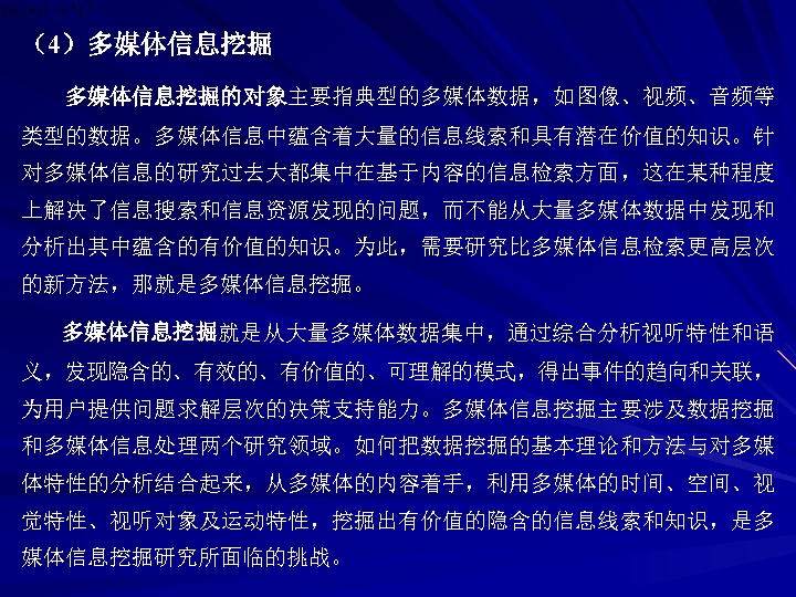 （4）多媒体信息挖掘的对象主要指典型的多媒体数据，如图像、视频、音频等 类型的数据。多媒体信息中蕴含着大量的信息线索和具有潜在价值的知识。针 对多媒体信息的研究过去大都集中在基于内容的信息检索方面，这在某种程度 上解决了信息搜索和信息资源发现的问题，而不能从大量多媒体数据中发现和 分析出其中蕴含的有价值的知识。为此，需要研究比多媒体信息检索更高层次 的新方法，那就是多媒体信息挖掘。 多媒体信息挖掘就是从大量多媒体数据集中，通过综合分析视听特性和语 义，发现隐含的、有效的、有价值的、可理解的模式，得出事件的趋向和关联， 为用户提供问题求解层次的决策支持能力。多媒体信息挖掘主要涉及数据挖掘 和多媒体信息处理两个研究领域。如何把数据挖掘的基本理论和方法与对多媒 体特性的分析结合起来，从多媒体的内容着手，利用多媒体的时间、空间、视 觉特性、视听对象及运动特性，挖掘出有价值的隐含的信息线索和知识，是多 媒体信息挖掘研究所面临的挑战。 