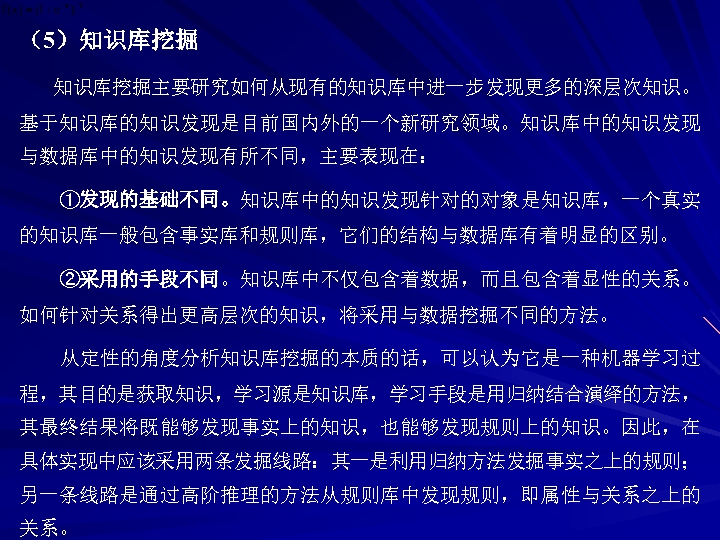 （5）知识库挖掘主要研究如何从现有的知识库中进一步发现更多的深层次知识。 基于知识库的知识发现是目前国内外的一个新研究领域。知识库中的知识发现 与数据库中的知识发现有所不同，主要表现在： ①发现的基础不同。知识库中的知识发现针对的对象是知识库，一个真实 的知识库一般包含事实库和规则库，它们的结构与数据库有着明显的区别。 ②采用的手段不同。知识库中不仅包含着数据，而且包含着显性的关系。 如何针对关系得出更高层次的知识，将采用与数据挖掘不同的方法。 从定性的角度分析知识库挖掘的本质的话，可以认为它是一种机器学习过 程，其目的是获取知识，学习源是知识库，学习手段是用归纳结合演绎的方法， 其最终结果将既能够发现事实上的知识，也能够发现规则上的知识。因此，在 具体实现中应该采用两条发掘线路：其一是利用归纳方法发掘事实之上的规则； 另一条线路是通过高阶推理的方法从规则库中发现规则，即属性与关系之上的 关系。 
