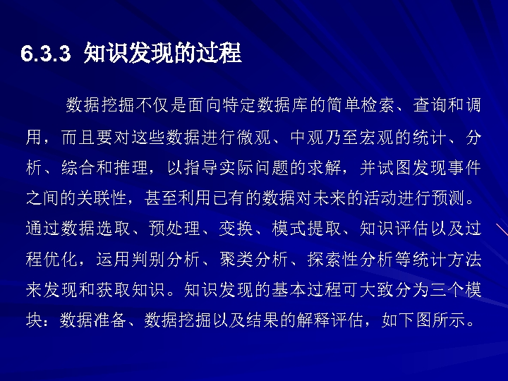 6. 3. 3 知识发现的过程 数据挖掘不仅是面向特定数据库的简单检索、查询和调 用，而且要对这些数据进行微观、中观乃至宏观的统计、分 析、综合和推理，以指导实际问题的求解，并试图发现事件 之间的关联性，甚至利用已有的数据对未来的活动进行预测。 通过数据选取、预处理、变换、模式提取、知识评估以及过 程优化，运用判别分析、聚类分析、探索性分析等统计方法 来发现和获取知识。知识发现的基本过程可大致分为三个模 块：数据准备、数据挖掘以及结果的解释评估，如下图所示。 
