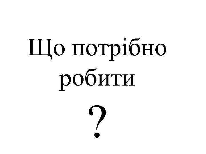 Що потрібно робити ? 